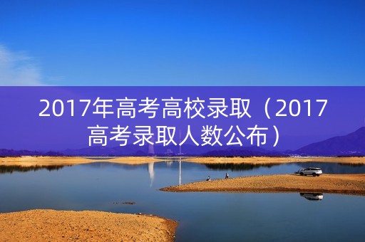 2017年高考高校录取(2017高考录取人数公布) 2017年高考高校录取(2017高考录取人数公布)