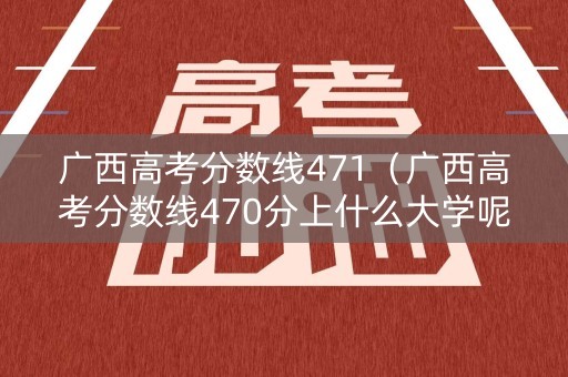 广西高考分数线471(广西高考分数线470分上什么大学呢) 广西高考分数线471(广西高考分数线470分上什么大学呢)