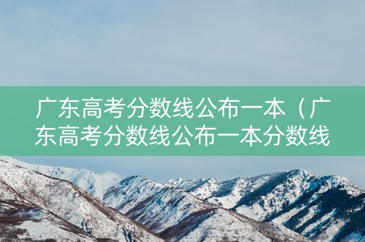 广东高考分数线公布一本(广东高考分数线公布一本分数线) 广东高考分数线公布一本(广东高考分数线公布一本分数线)