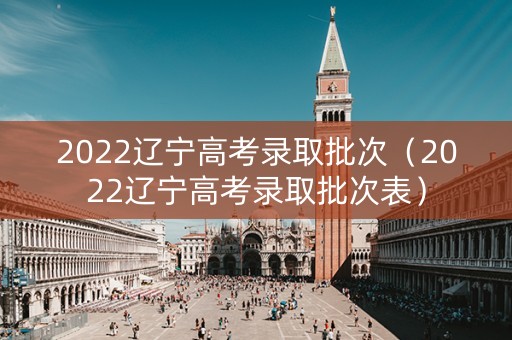 2022辽宁高考录取批次(2022辽宁高考录取批次表) 2022辽宁高考录取批次(2022辽宁高考录取批次表)