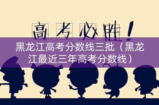 黑龙江高考分数线三批（黑龙江最近三年高考分数线）