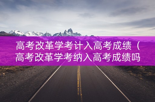 高考改革学考计入高考成绩（高考改革学考纳入高考成绩吗）