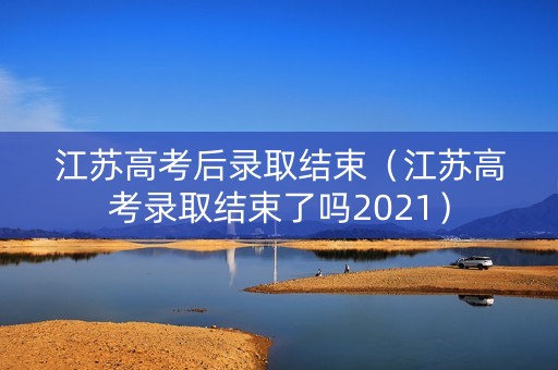 江苏高考后录取结束（江苏高考录取结束了吗2021）