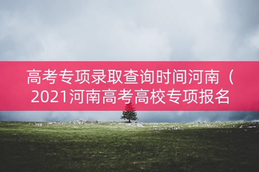 高考专项录取查询时间河南（2021河南高考高校专项报名）