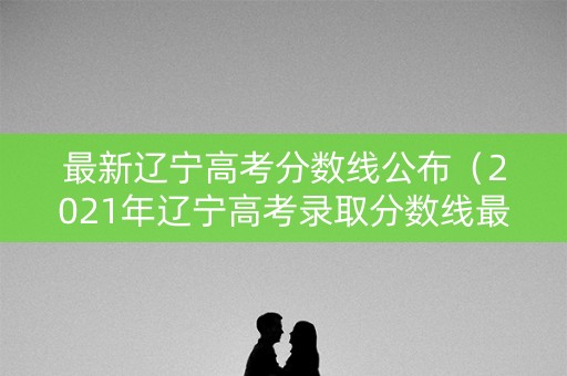 最新辽宁高考分数线公布（2021年辽宁高考录取分数线最新公布）