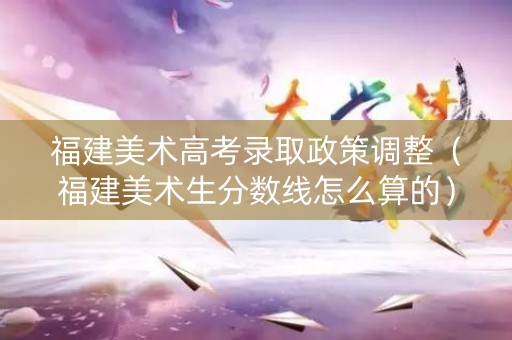 福建美术高考录取政策调整（福建美术生分数线怎么算的）