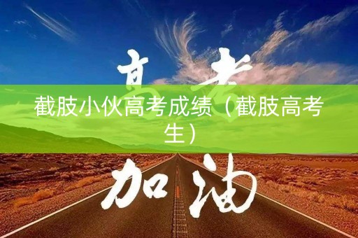 截肢小伙高考成绩（截肢高考生）