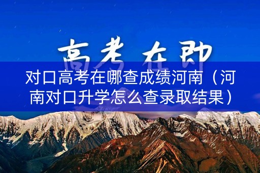 对口高考在哪查成绩河南（河南对口升学怎么查录取结果）
