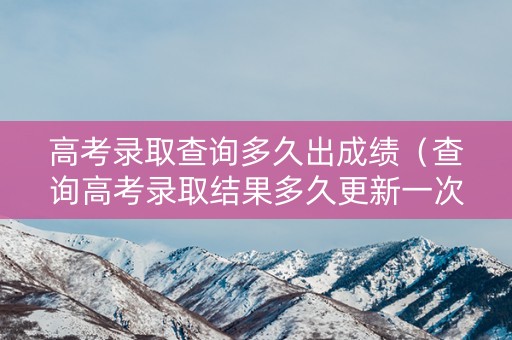 高考录取查询多久出成绩（查询高考录取结果多久更新一次）