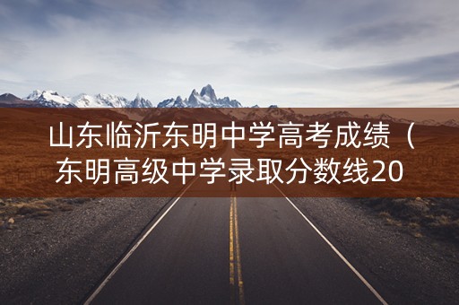 山东临沂东明中学高考成绩（东明高级中学录取分数线2021）