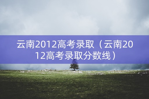 云南2012高考录取（云南2012高考录取分数线）
