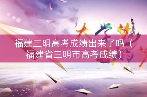 福建三明高考成绩出来了吗（福建省三明市高考成绩）