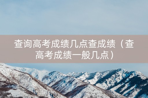 查询高考成绩几点查成绩（查高考成绩一般几点）