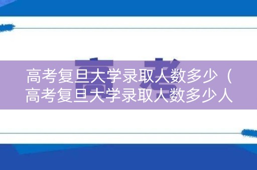 高考复旦大学录取人数多少（高考复旦大学录取人数多少人）