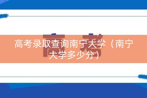 高考录取查询南宁大学（南宁大学多少分）