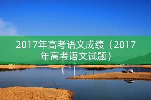 2017年高考语文成绩（2017年高考语文试题）