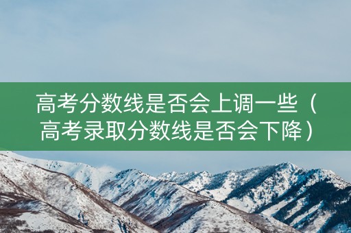 高考分数线是否会上调一些（高考录取分数线是否会下降）