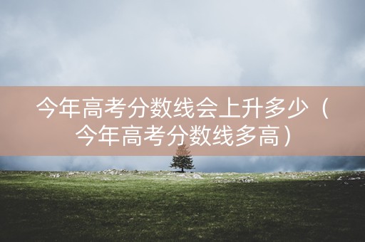 今年高考分数线会上升多少（今年高考分数线多高）