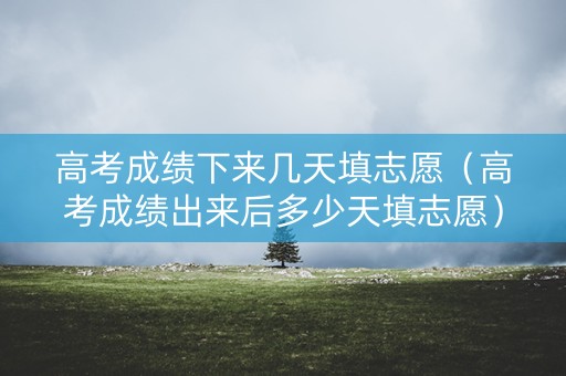 高考成绩下来几天填志愿（高考成绩出来后多少天填志愿）