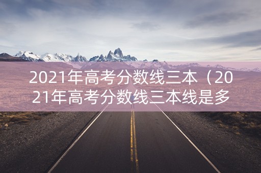 2021年高考分数线三本（2021年高考分数线三本线是多少）