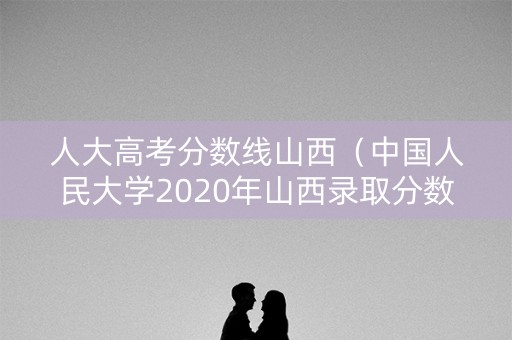 人大高考分数线山西（中国人民大学2020年山西录取分数线）