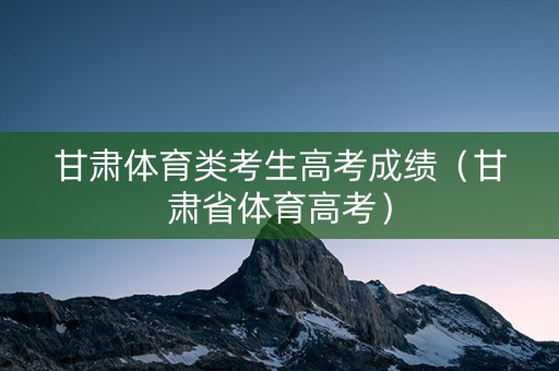 甘肃体育类考生高考成绩（甘肃省体育高考）