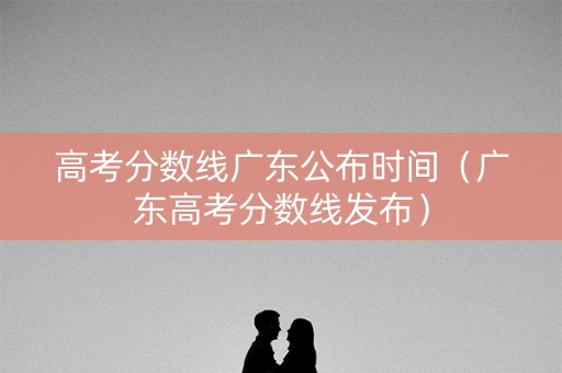 高考分数线广东公布时间（广东高考分数线发布）