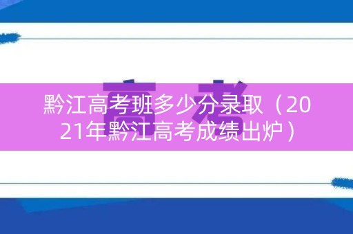 黔江高考班多少分录取（2021年黔江高考成绩出炉）
