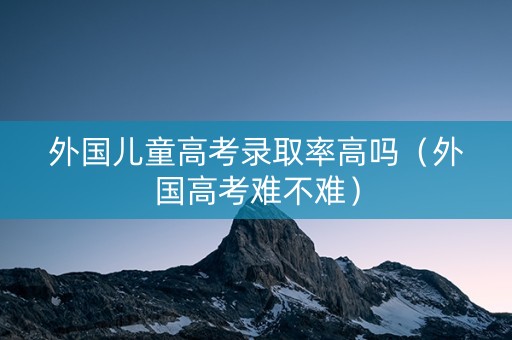 外国儿童高考录取率高吗（外国高考难不难）