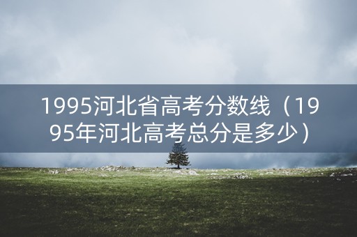 1995河北省高考分数线（1995年河北高考总分是多少）