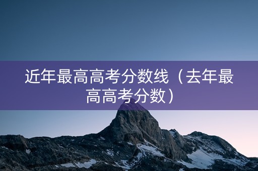 近年最高高考分数线（去年最高高考分数）