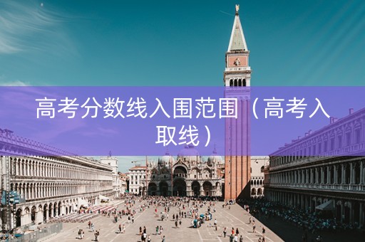 高考分数线入围范围（高考入取线）