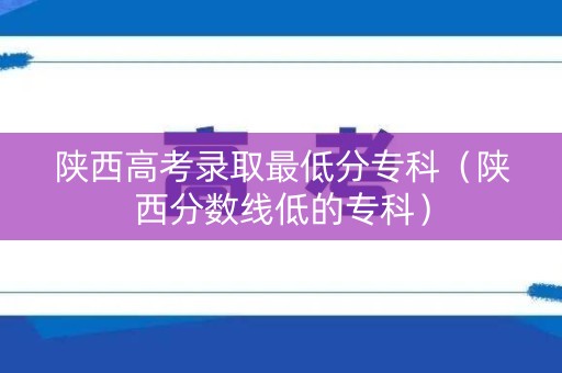 陕西高考录取最低分专科（陕西分数线低的专科）