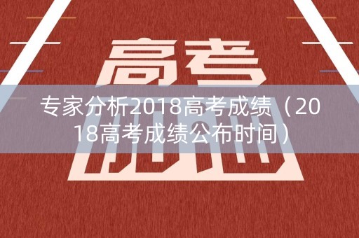 专家分析2018高考成绩（2018高考成绩公布时间）