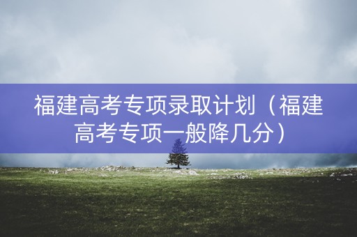 福建高考专项录取计划（福建高考专项一般降几分）