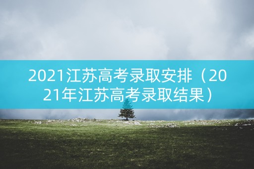 2021江苏高考录取安排（2021年江苏高考录取结果）
