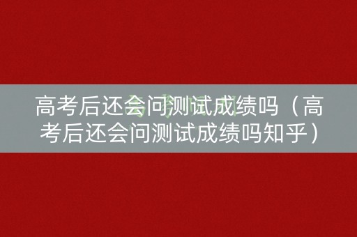 高考后还会问测试成绩吗（高考后还会问测试成绩吗知乎）