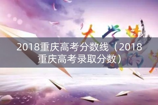 2018重庆高考分数线（2018重庆高考录取分数）