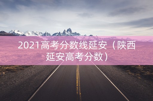 2021高考分数线延安（陕西延安高考分数）