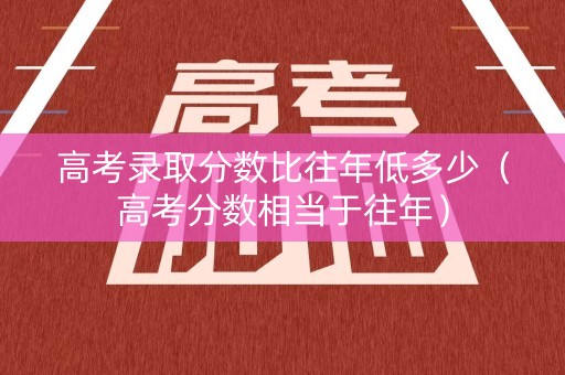 高考录取分数比往年低多少（高考分数相当于往年）