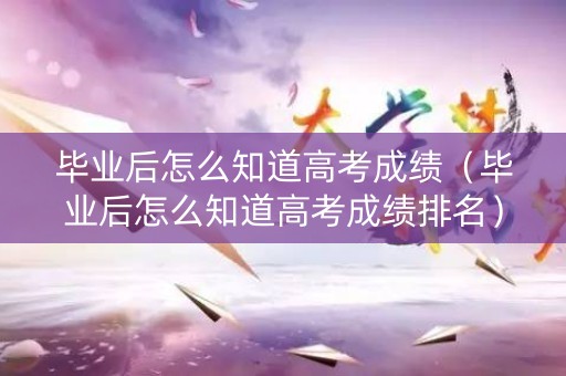 毕业后怎么知道高考成绩（毕业后怎么知道高考成绩排名）