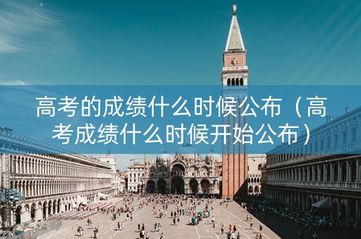 高考的成绩什么时候公布（高考成绩什么时候开始公布）