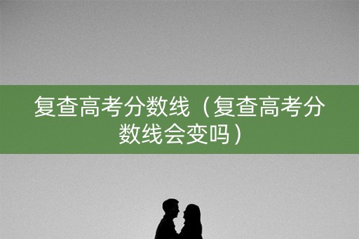 复查高考分数线（复查高考分数线会变吗）