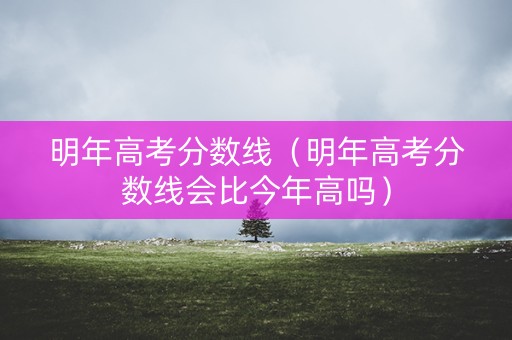 明年高考分数线（明年高考分数线会比今年高吗）