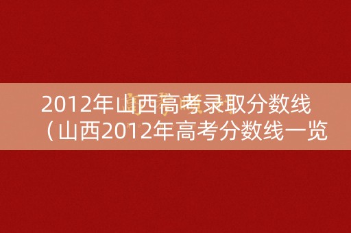 2012年山西高考录取分数线（山西2012年高考分数线一览表）