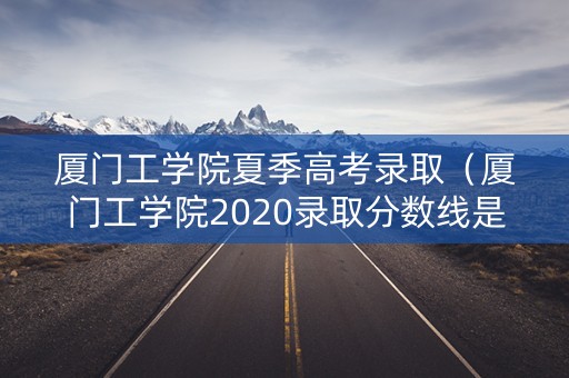 厦门工学院夏季高考录取（厦门工学院2020录取分数线是多少）