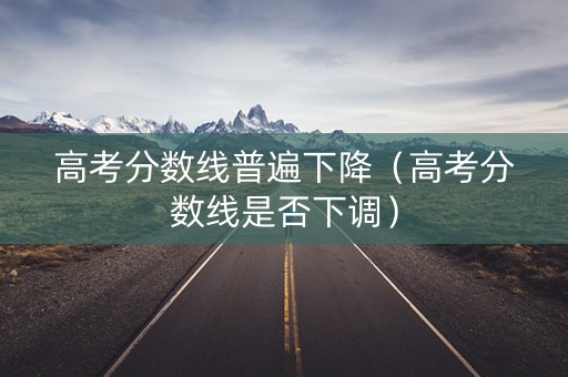 高考分数线普遍下降（高考分数线是否下调）