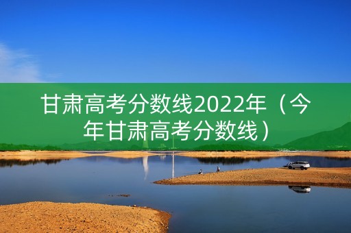 甘肃高考分数线2022年（今年甘肃高考分数线）