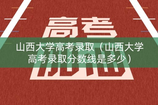 山西大学高考录取（山西大学高考录取分数线是多少）
