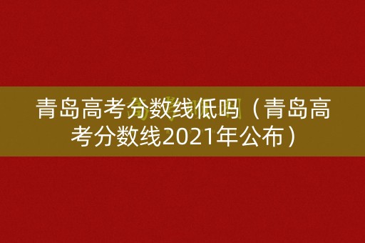 青岛高考分数线低吗（青岛高考分数线2021年公布）